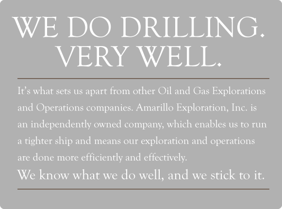 We do drilling. Very well. It's what sets us apart from other Oil and Gas Explorations and Operations companies. Amarillo Exploration, Inc. is an independently owned company, which enables us to run a tighter ship and means our exploration and operations are done more efficiently and effectively.